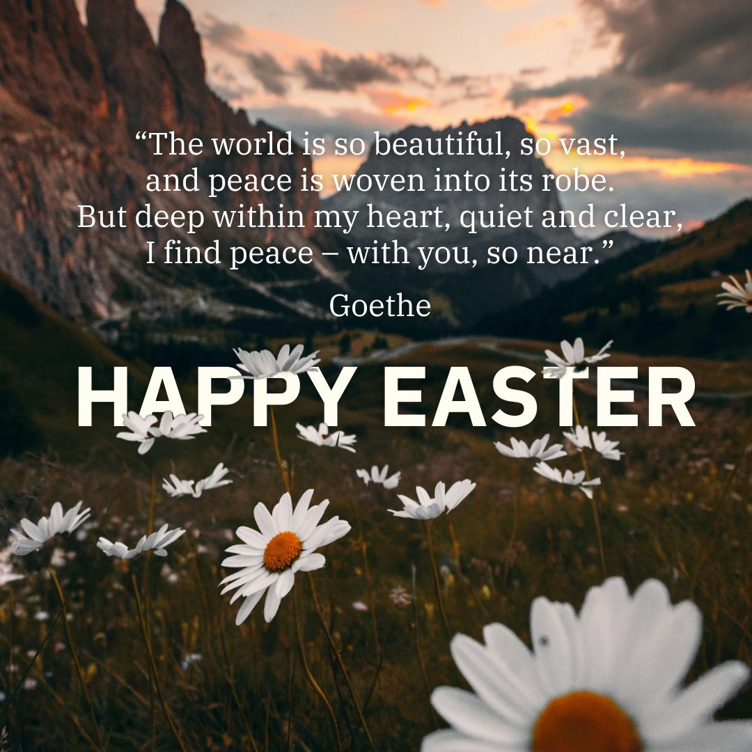 "The world is so beautiful, so vast, and peace is woven into its robe. But deep within my heart, quiet and clear, I find peace – with you, so near.” Goethe HAPPY EASTER